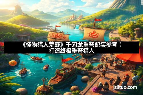 《怪物猎人荒野》千刃龙重弩配装参考:打造终极重弩猎人